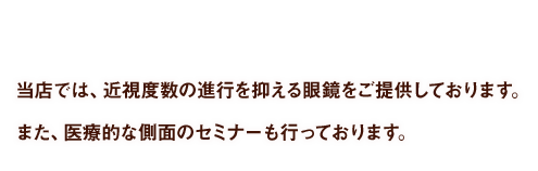 当店では、近視度数の進行を抑える眼鏡をご提供しております。また、医療的な側面のセミナーも行っております。